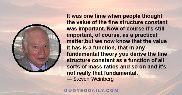 It was one time when people thought the value of the fine structure constant was important. Now of course it's still important, of course, as a practical matter,but we now know that the value it has is a function, that