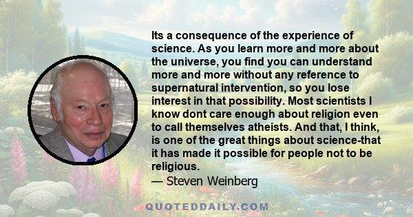 Its a consequence of the experience of science. As you learn more and more about the universe, you find you can understand more and more without any reference to supernatural intervention, so you lose interest in that