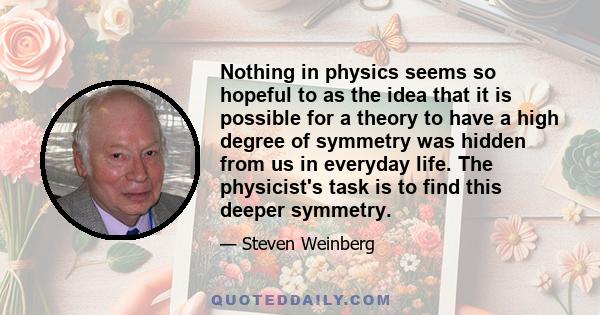 Nothing in physics seems so hopeful to as the idea that it is possible for a theory to have a high degree of symmetry was hidden from us in everyday life. The physicist's task is to find this deeper symmetry.