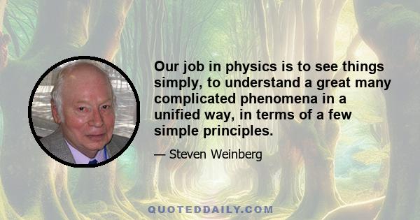 Our job in physics is to see things simply, to understand a great many complicated phenomena in a unified way, in terms of a few simple principles.