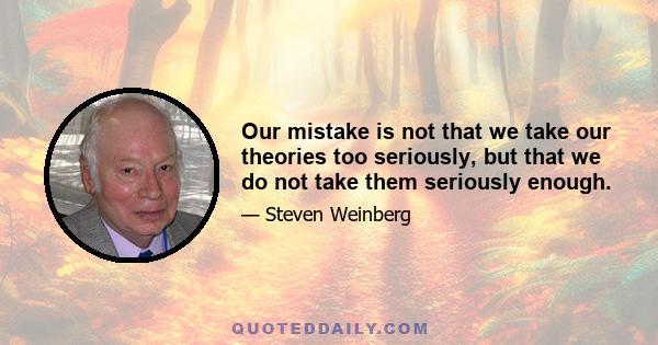 Our mistake is not that we take our theories too seriously, but that we do not take them seriously enough.