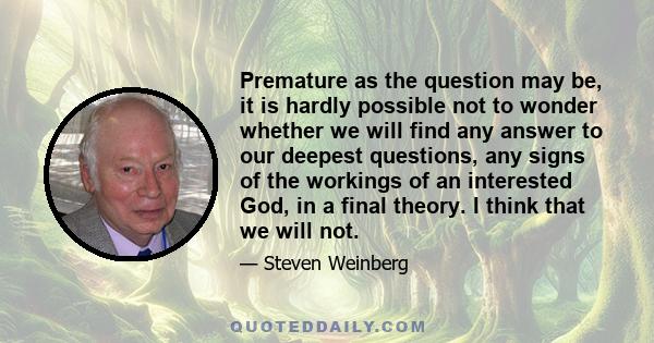 Premature as the question may be, it is hardly possible not to wonder whether we will find any answer to our deepest questions, any signs of the workings of an interested God, in a final theory. I think that we will not.