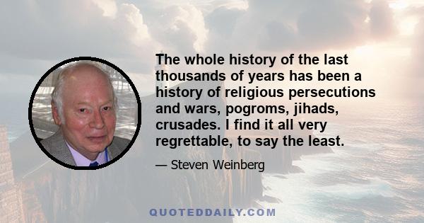 The whole history of the last thousands of years has been a history of religious persecutions and wars, pogroms, jihads, crusades. I find it all very regrettable, to say the least.