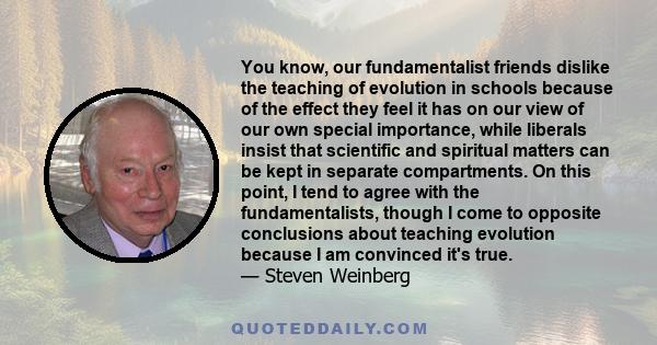 You know, our fundamentalist friends dislike the teaching of evolution in schools because of the effect they feel it has on our view of our own special importance, while liberals insist that scientific and spiritual