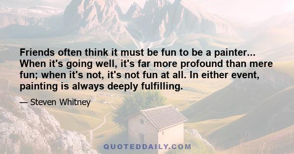 Friends often think it must be fun to be a painter... When it's going well, it's far more profound than mere fun; when it's not, it's not fun at all. In either event, painting is always deeply fulfilling.