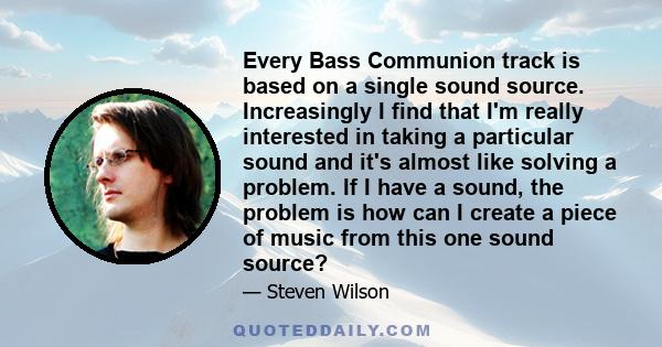 Every Bass Communion track is based on a single sound source. Increasingly I find that I'm really interested in taking a particular sound and it's almost like solving a problem. If I have a sound, the problem is how can 