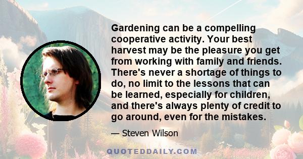 Gardening can be a compelling cooperative activity. Your best harvest may be the pleasure you get from working with family and friends. There's never a shortage of things to do, no limit to the lessons that can be