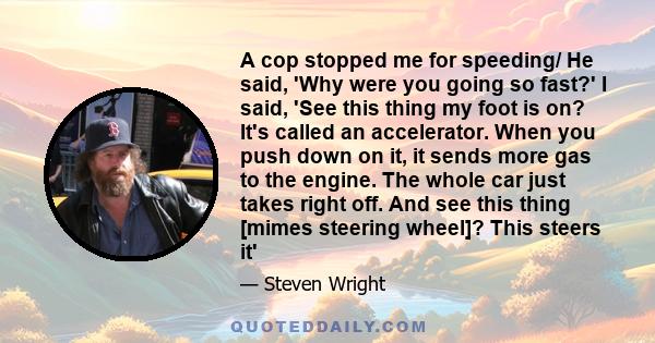 A cop stopped me for speeding/ He said, 'Why were you going so fast?' I said, 'See this thing my foot is on? It's called an accelerator. When you push down on it, it sends more gas to the engine. The whole car just