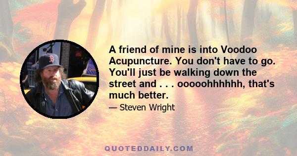 A friend of mine is into Voodoo Acupuncture. You don't have to go. You'll just be walking down the street and . . . ooooohhhhhh, that's much better.