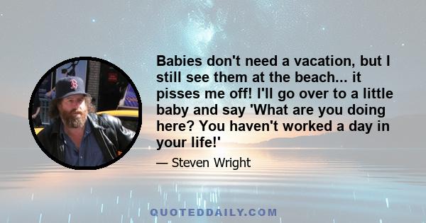 Babies don't need a vacation, but I still see them at the beach... it pisses me off! I'll go over to a little baby and say 'What are you doing here? You haven't worked a day in your life!'