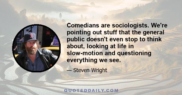 Comedians are sociologists. We're pointing out stuff that the general public doesn't even stop to think about, looking at life in slow-motion and questioning everything we see.