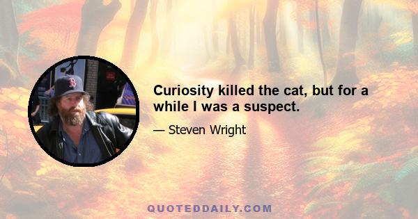 Curiosity killed the cat, but for a while I was a suspect.