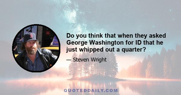 Do you think that when they asked George Washington for ID that he just whipped out a quarter?