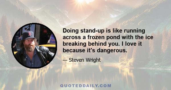 Doing stand-up is like running across a frozen pond with the ice breaking behind you. I love it because it's dangerous.