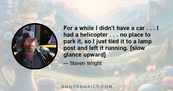 For a while I didn't have a car . . . I had a helicopter . . . no place to park it, so I just tied it to a lamp post and left it running. [slow glance upward]