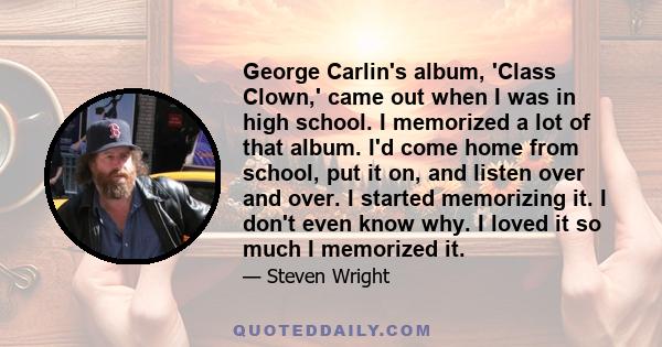 George Carlin's album, 'Class Clown,' came out when I was in high school. I memorized a lot of that album. I'd come home from school, put it on, and listen over and over. I started memorizing it. I don't even know why.