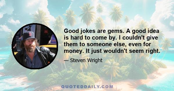 Good jokes are gems. A good idea is hard to come by. I couldn't give them to someone else, even for money. It just wouldn't seem right.