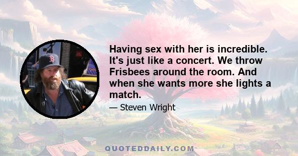 Having sex with her is incredible. It's just like a concert. We throw Frisbees around the room. And when she wants more she lights a match.