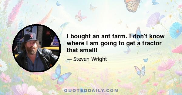 I bought an ant farm. I don't know where I am going to get a tractor that small!