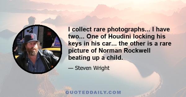 I collect rare photographs... I have two... One of Houdini locking his keys in his car... the other is a rare picture of Norman Rockwell beating up a child.