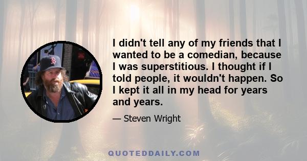 I didn't tell any of my friends that I wanted to be a comedian, because I was superstitious. I thought if I told people, it wouldn't happen. So I kept it all in my head for years and years.