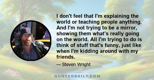 I don't feel that I'm explaining the world or teaching people anything. And I'm not trying to be a mirror, showing them what's really going on the world. All I'm trying to do is think of stuff that's funny, just like