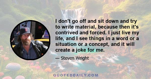 I don't go off and sit down and try to write material, because then it's contrived and forced. I just live my life, and I see things in a word or a situation or a concept, and it will create a joke for me.