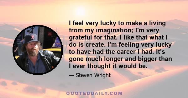 I feel very lucky to make a living from my imagination; I'm very grateful for that. I like that what I do is create. I'm feeling very lucky to have had the career I had. It's gone much longer and bigger than I ever