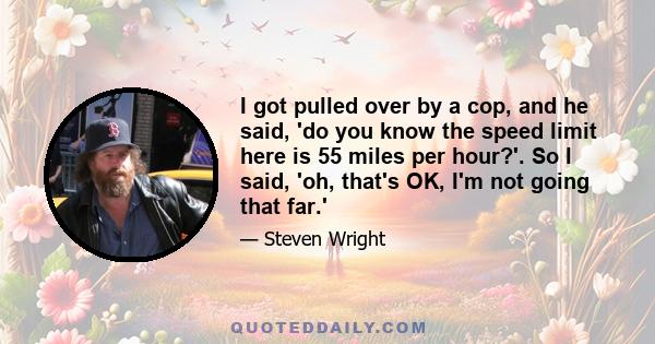 I got pulled over by a cop, and he said, 'do you know the speed limit here is 55 miles per hour?'. So I said, 'oh, that's OK, I'm not going that far.'