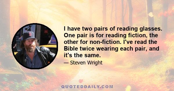 I have two pairs of reading glasses. One pair is for reading fiction, the other for non-fiction. I've read the Bible twice wearing each pair, and it's the same.