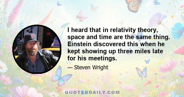 I heard that in relativity theory, space and time are the same thing. Einstein discovered this when he kept showing up three miles late for his meetings.