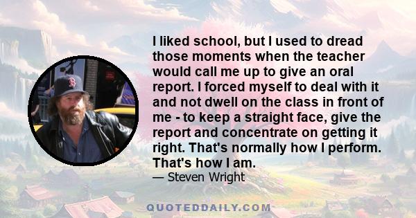 I liked school, but I used to dread those moments when the teacher would call me up to give an oral report. I forced myself to deal with it and not dwell on the class in front of me - to keep a straight face, give the