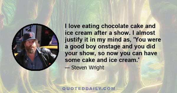 I love eating chocolate cake and ice cream after a show. I almost justify it in my mind as, 'You were a good boy onstage and you did your show, so now you can have some cake and ice cream.'