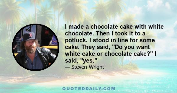 I made a chocolate cake with white chocolate. Then I took it to a potluck. I stood in line for some cake. They said, Do you want white cake or chocolate cake? I said, yes.