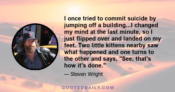 I once tried to commit suicide by jumping off a building...I changed my mind at the last minute, so I just flipped over and landed on my feet. Two little kittens nearby saw what happened and one turns to the other and