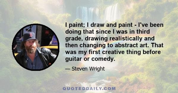 I paint; I draw and paint - I've been doing that since I was in third grade, drawing realistically and then changing to abstract art. That was my first creative thing before guitar or comedy.