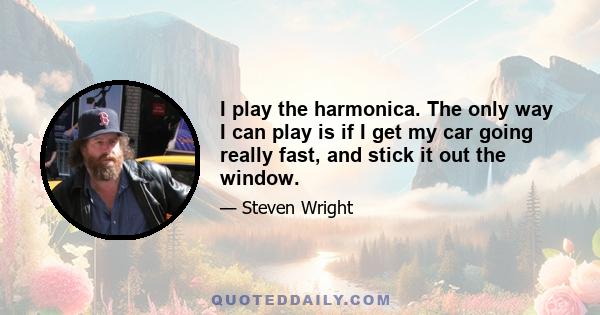 I play the harmonica. The only way I can play is if I get my car going really fast, and stick it out the window.