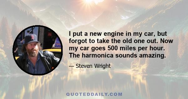 I put a new engine in my car, but forgot to take the old one out. Now my car goes 500 miles per hour. The harmonica sounds amazing.