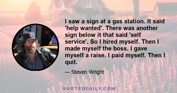 I saw a sign at a gas station. It said 'help wanted'. There was another sign below it that said 'self service'. So I hired myself. Then I made myself the boss. I gave myself a raise. I paid myself. Then I quit.