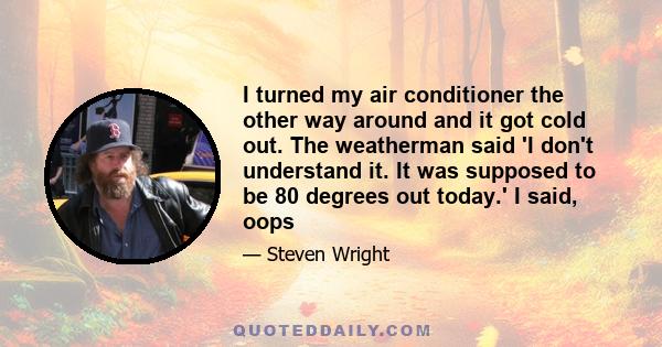 I turned my air conditioner the other way around and it got cold out. The weatherman said 'I don't understand it. It was supposed to be 80 degrees out today.' I said, oops