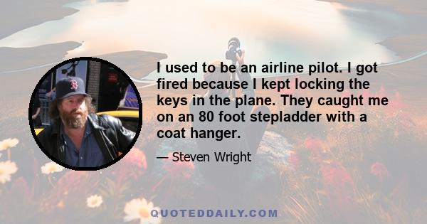 I used to be an airline pilot. I got fired because I kept locking the keys in the plane. They caught me on an 80 foot stepladder with a coat hanger.