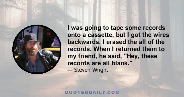 I was going to tape some records onto a cassette, but I got the wires backwards. I erased the all of the records. When I returned them to my friend, he said, Hey, these records are all blank.