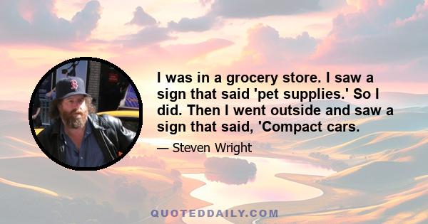 I was in a grocery store. I saw a sign that said 'pet supplies.' So I did. Then I went outside and saw a sign that said, 'Compact cars.