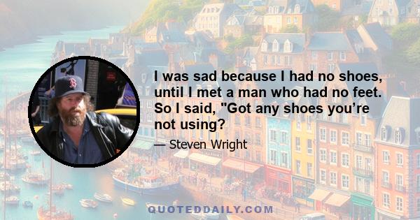 I was sad because I had no shoes, until I met a man who had no feet. So I said, Got any shoes you’re not using?