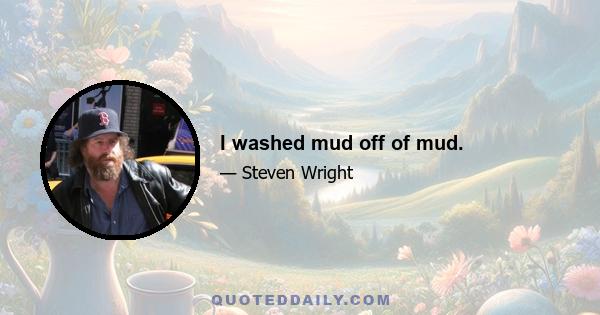 I washed mud off of mud.