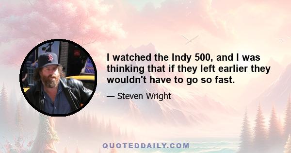 I watched the Indy 500, and I was thinking that if they left earlier they wouldn't have to go so fast.