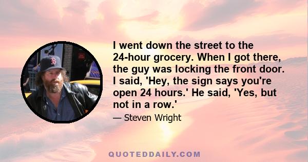 I went down the street to the 24-hour grocery. When I got there, the guy was locking the front door. I said, 'Hey, the sign says you're open 24 hours.' He said, 'Yes, but not in a row.'