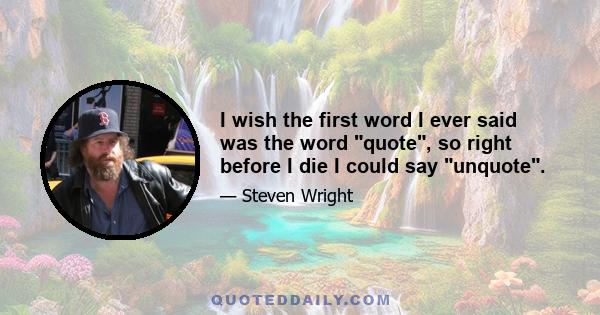 I wish the first word I ever said was the word quote, so right before I die I could say unquote.