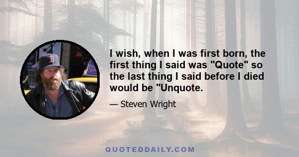 I wish, when I was first born, the first thing I said was Quote so the last thing I said before I died would be Unquote.