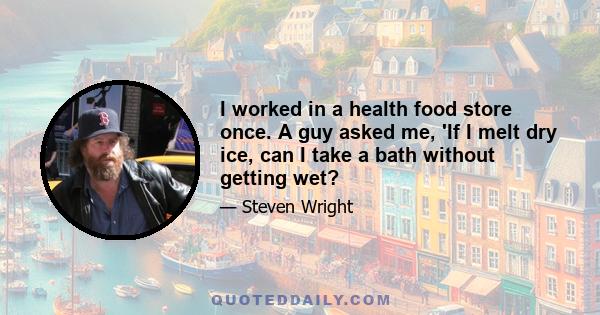 I worked in a health food store once. A guy asked me, 'If I melt dry ice, can I take a bath without getting wet?